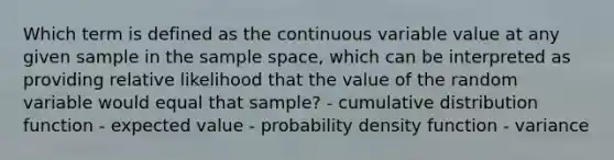 Which term is defined as the continuous variable value at any given sample in the sample space, which can be interpreted as providing relative likelihood that the value of the random variable would equal that sample? - cumulative distribution function - expected value - probability density function - variance