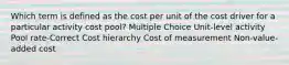 Which term is defined as the cost per unit of the cost driver for a particular activity cost pool? Multiple Choice Unit-level activity Pool rate-Correct Cost hierarchy Cost of measurement Non-value-added cost