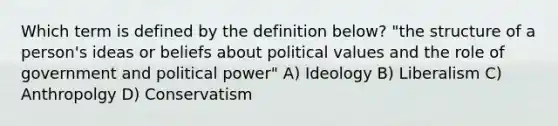 Which term is defined by the definition below? "the structure of a person's ideas or beliefs about political values and the role of government and political power" A) Ideology B) Liberalism C) Anthropolgy D) Conservatism