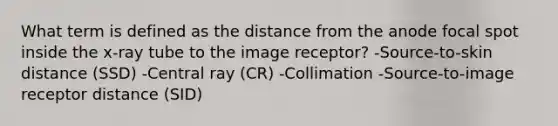 What term is defined as the distance from the anode focal spot inside the x-ray tube to the image receptor? -Source-to-skin distance (SSD) -Central ray (CR) -Collimation -Source-to-image receptor distance (SID)