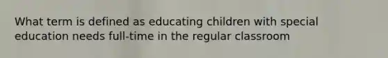 What term is defined as educating children with special education needs full-time in the regular classroom