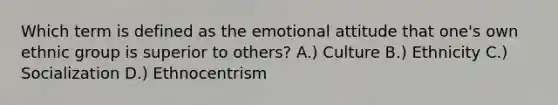 Which term is defined as the emotional attitude that one's own ethnic group is superior to others? A.) Culture B.) Ethnicity C.) Socialization D.) Ethnocentrism