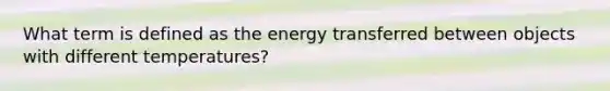 What term is defined as the energy transferred between objects with different temperatures?