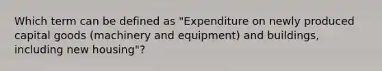 Which term can be defined as "Expenditure on newly produced capital goods (machinery and equipment) and buildings, including new housing"?