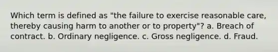 Which term is defined as "the failure to exercise reasonable care, thereby causing harm to another or to property"? a. Breach of contract. b. Ordinary negligence. c. Gross negligence. d. Fraud.