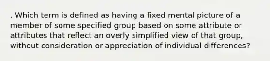 . Which term is defined as having a fixed mental picture of a member of some specified group based on some attribute or attributes that reflect an overly simplified view of that group, without consideration or appreciation of individual differences?