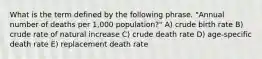 What is the term defined by the following phrase. "Annual number of deaths per 1,000 population?" A) crude birth rate B) crude rate of natural increase C) crude death rate D) age-specific death rate E) replacement death rate