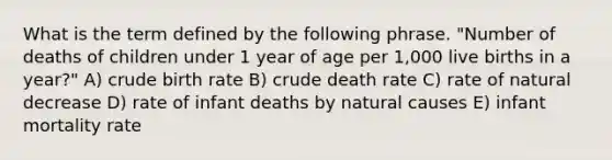 What is the term defined by the following phrase. "Number of deaths of children under 1 year of age per 1,000 live births in a year?" A) crude birth rate B) crude death rate C) rate of natural decrease D) rate of infant deaths by natural causes E) infant mortality rate