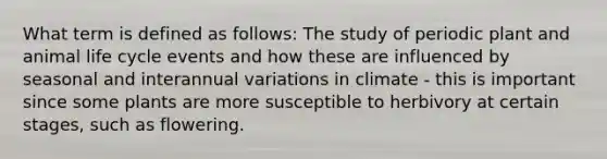 What term is defined as follows: The study of periodic plant and animal life cycle events and how these are influenced by seasonal and interannual variations in climate - this is important since some plants are more susceptible to herbivory at certain stages, such as flowering.