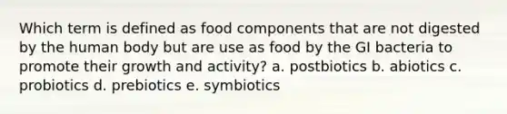 Which term is defined as food components that are not digested by the human body but are use as food by the GI bacteria to promote their growth and activity? a. postbiotics b. abiotics c. probiotics d. prebiotics e. symbiotics