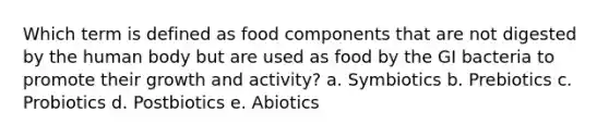 Which term is defined as food components that are not digested by the human body but are used as food by the GI bacteria to promote their growth and activity? a. Symbiotics b. Prebiotics c. Probiotics d. Postbiotics e. Abiotics