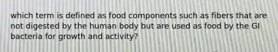 which term is defined as food components such as fibers that are not digested by the human body but are used as food by the GI bacteria for growth and activity?