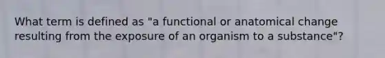 What term is defined as "a functional or anatomical change resulting from the exposure of an organism to a substance"?