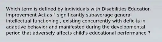 Which term is defined by Individuals with Disabilities Education Improvement Act as " significantly subaverage general intellectual functioning , existing concurrently with deficits in adaptive behavior and manifested during the developmental period that adversely affects child's educational performance ?