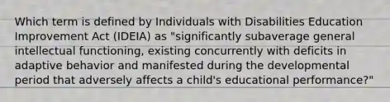 Which term is defined by Individuals with Disabilities Education Improvement Act (IDEIA) as "significantly subaverage general intellectual functioning, existing concurrently with deficits in adaptive behavior and manifested during the developmental period that adversely affects a child's educational performance?"