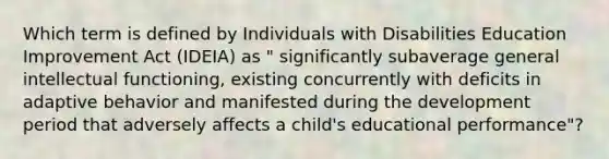 Which term is defined by Individuals with Disabilities Education Improvement Act (IDEIA) as " significantly subaverage general intellectual functioning, existing concurrently with deficits in adaptive behavior and manifested during the development period that adversely affects a child's educational performance"?