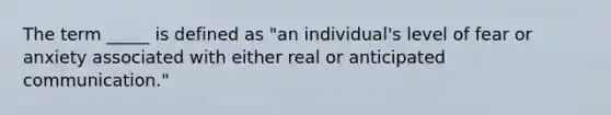 The term _____ is defined as "an individual's level of fear or anxiety associated with either real or anticipated communication."