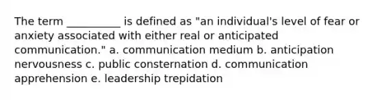 The term __________ is defined as "an individual's level of fear or anxiety associated with either real or anticipated communication." a. communication medium b. anticipation nervousness c. public consternation d. communication apprehension e. leadership trepidation