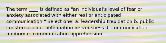 The term ____ is defined as "an individual's level of fear or anxiety associated with either real or anticipated communication." Select one: a. leadership trepidation b. public consternation c. anticipation nervousness d. communication medium e. communication apprehension