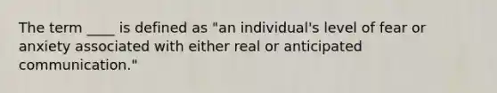 The term ____ is defined as "an individual's level of fear or anxiety associated with either real or anticipated communication."