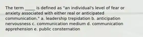 The term _____ is defined as "an individual's level of fear or anxiety associated with either real or anticipated communication." a. leadership trepidation b. anticipation nervousness c. communication medium d. communication apprehension e. public consternation