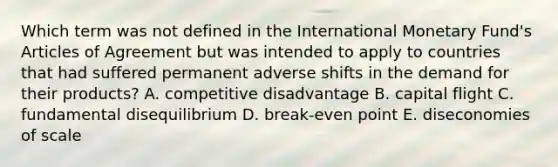 Which term was not defined in the International Monetary Fund's Articles of Agreement but was intended to apply to countries that had suffered permanent adverse shifts in the demand for their products? A. competitive disadvantage B. capital flight C. fundamental disequilibrium D. break-even point E. diseconomies of scale