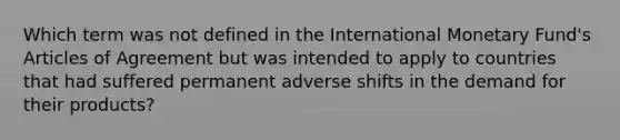 Which term was not defined in the International Monetary Fund's Articles of Agreement but was intended to apply to countries that had suffered permanent adverse shifts in the demand for their products?