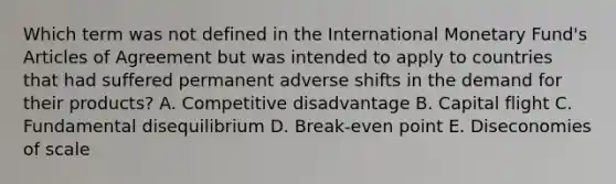 Which term was not defined in the International Monetary Fund's Articles of Agreement but was intended to apply to countries that had suffered permanent adverse shifts in the demand for their products? A. Competitive disadvantage B. Capital flight C. Fundamental disequilibrium D. Break-even point E. Diseconomies of scale