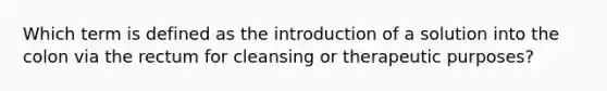 Which term is defined as the introduction of a solution into the colon via the rectum for cleansing or therapeutic purposes?