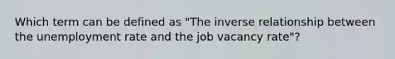 Which term can be defined as "The inverse relationship between the unemployment rate and the job vacancy rate"?