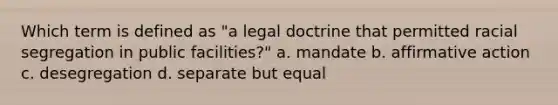 Which term is defined as "a legal doctrine that permitted racial segregation in public facilities?" a. mandate b. affirmative action c. desegregation d. separate but equal