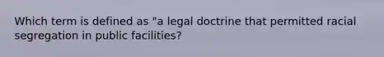 Which term is defined as "a legal doctrine that permitted racial segregation in public facilities?