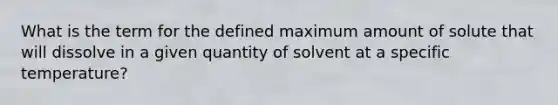 What is the term for the defined maximum amount of solute that will dissolve in a given quantity of solvent at a specific temperature?