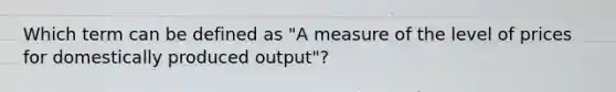 Which term can be defined as "A measure of the level of prices for domestically produced output"?