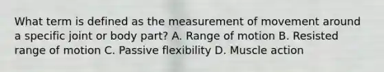 What term is defined as the measurement of movement around a specific joint or body part? A. Range of motion B. Resisted range of motion C. Passive flexibility D. Muscle action