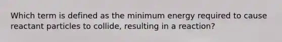 Which term is defined as the minimum energy required to cause reactant particles to collide, resulting in a reaction?