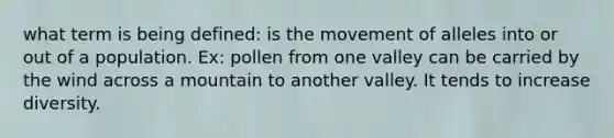 what term is being defined: is the movement of alleles into or out of a population. Ex: pollen from one valley can be carried by the wind across a mountain to another valley. It tends to increase diversity.