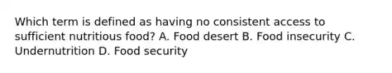 Which term is defined as having no consistent access to sufficient nutritious food? A. Food desert B. Food insecurity C. Undernutrition D. Food security