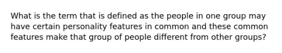 What is the term that is defined as the people in one group may have certain personality features in common and these common features make that group of people different from other groups?