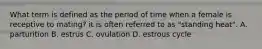 What term is defined as the period of time when a female is receptive to mating? it is often referred to as "standing heat". A. parturition B. estrus C. ovulation D. estrous cycle