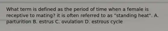 What term is defined as the period of time when a female is receptive to mating? it is often referred to as "standing heat". A. parturition B. estrus C. ovulation D. estrous cycle