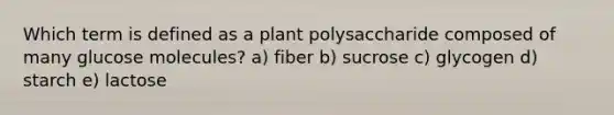 Which term is defined as a plant polysaccharide composed of many glucose molecules? a) fiber b) sucrose c) glycogen d) starch e) lactose