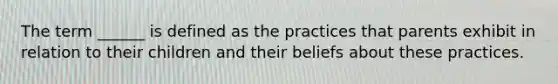 The term ______ is defined as the practices that parents exhibit in relation to their children and their beliefs about these practices.