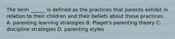 The term ______ is defined as the practices that parents exhibit in relation to their children and their beliefs about these practices. A. parenting learning strategies B. Piaget's parenting theory C. discipline strategies D. parenting styles