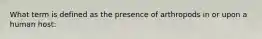 What term is defined as the presence of arthropods in or upon a human host: