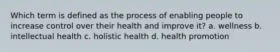 Which term is defined as the process of enabling people to increase control over their health and improve it? a. wellness b. intellectual health c. holistic health d. health promotion