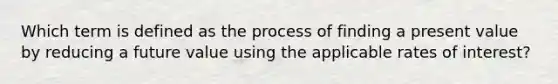 Which term is defined as the process of finding a present value by reducing a future value using the applicable rates of interest?