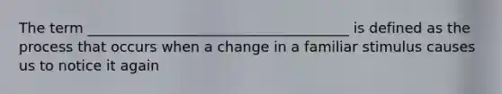 The term _____________________________________ is defined as the process that occurs when a change in a familiar stimulus causes us to notice it again