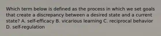 Which term below is defined as the process in which we set goals that create a discrepancy between a desired state and a current state? A. self-efficacy B. vicarious learning C. reciprocal behavior D. self-regulation