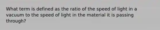 What term is defined as the ratio of the speed of light in a vacuum to the speed of light in the material it is passing through?